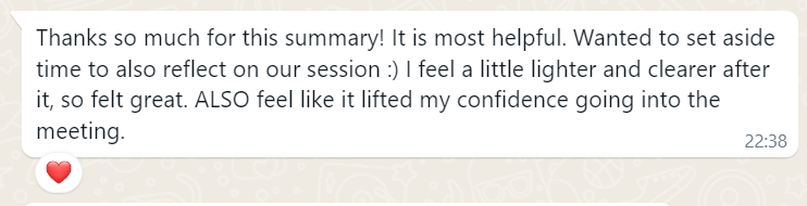 Message from Crunch's client: Thanks so much for this summary! It is most helpful. Wanted to set aside time to also reflect on our session :) I feel a little lighter and clearer after it, so felt great. ALSO feel like it lifted my confidence going into the meeting.